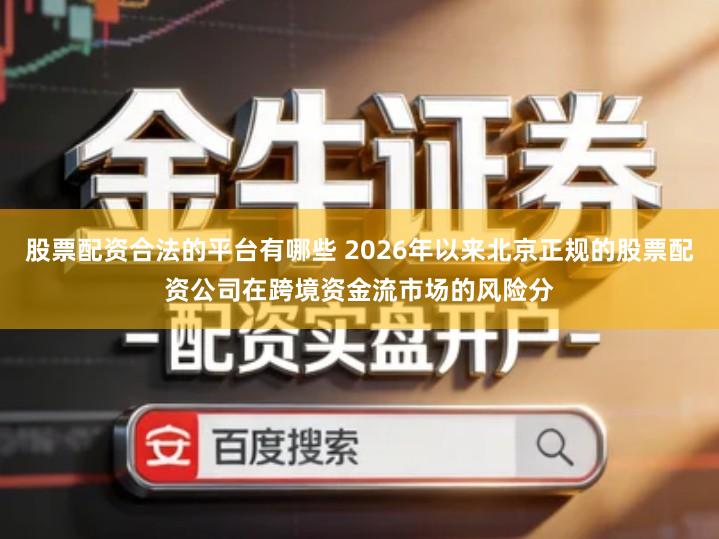 股票配资合法的平台有哪些 2026年以来北京正规的股票配资公司在跨境资金流市场的风险分
