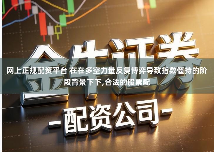 网上正规配资平台 在在多空力量反复博弈导致指数僵持的阶段背景下下,合法的股票配