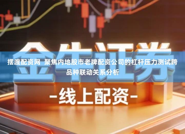 摆渡配资网  聚焦内地股市老牌配资公司的杠杆压力测试跨品种联动关系分析