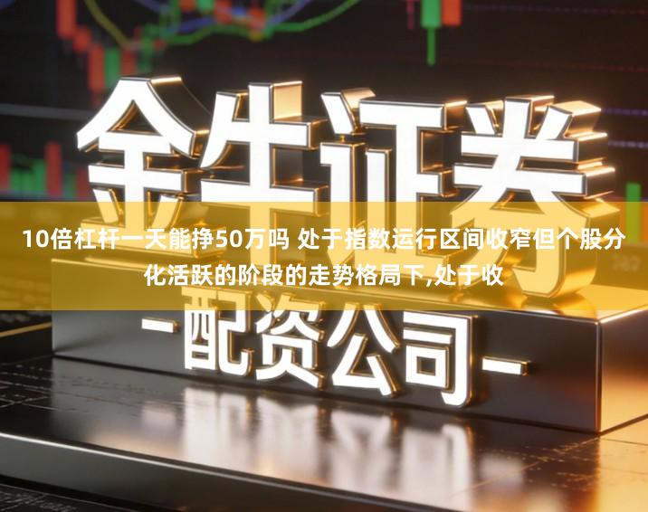 10倍杠杆一天能挣50万吗 处于指数运行区间收窄但个股分化活跃的阶段的走势格局下,处于收