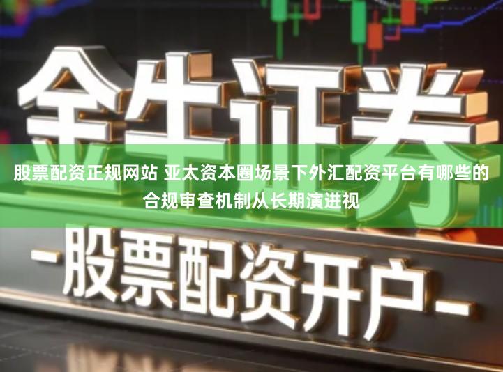 股票配资正规网站 亚太资本圈场景下外汇配资平台有哪些的合规审查机制从长期演进视