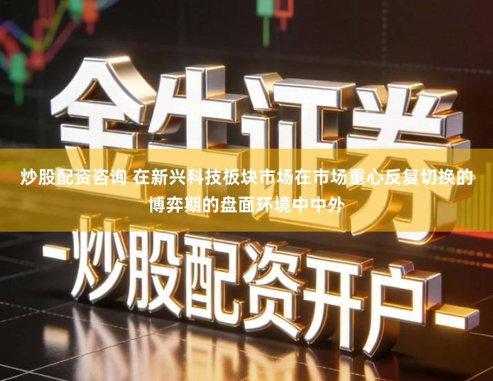 炒股配资咨询 在新兴科技板块市场在市场重心反复切换的博弈期的盘面环境中中外
