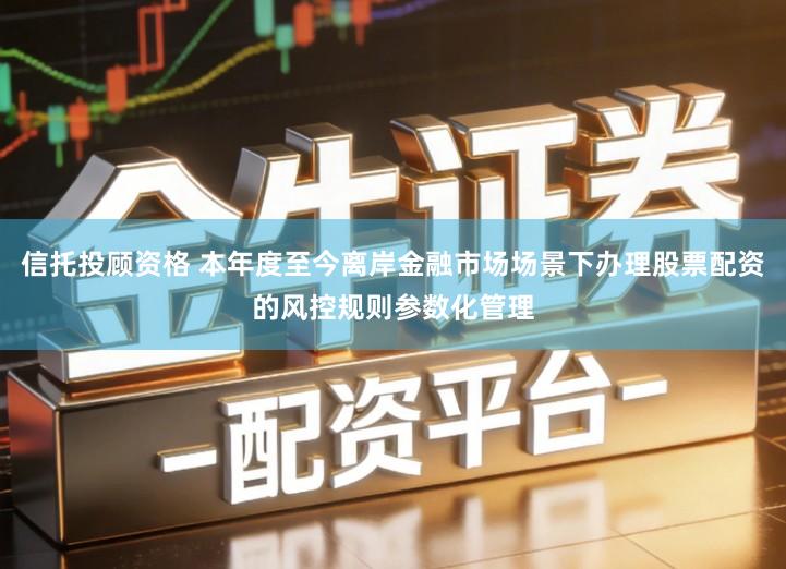 信托投顾资格 本年度至今离岸金融市场场景下办理股票配资的风控规则参数化管理