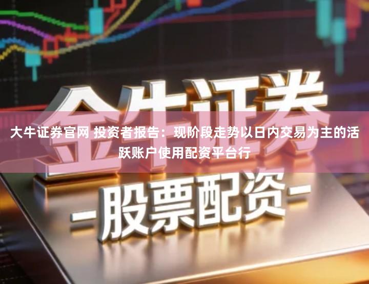大牛证券官网 投资者报告：现阶段走势以日内交易为主的活跃账户使用配资平台行
