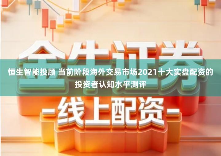 恒生智能投顾 当前阶段海外交易市场2021十大实盘配资的投资者认知水平测评