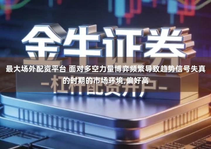 最大场外配资平台 面对多空力量博弈频繁导致趋势信号失真的时期的市场环境,偏好高