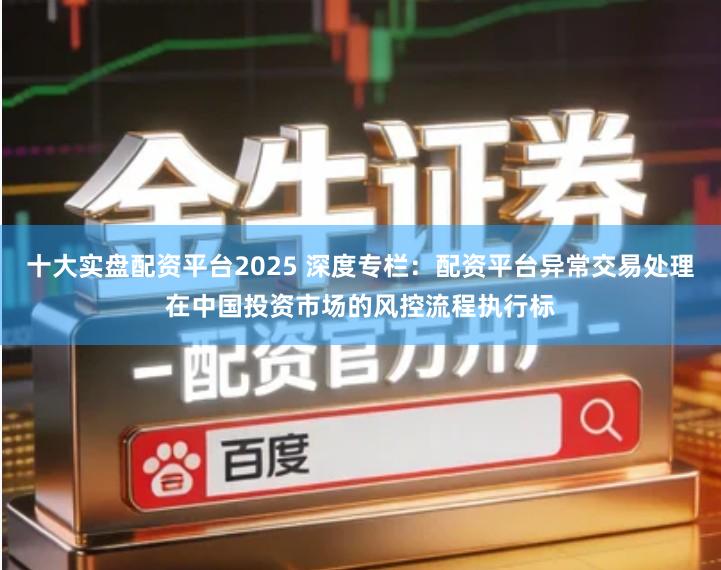十大实盘配资平台2025 深度专栏：配资平台异常交易处理在中国投资市场的风控流程执行标