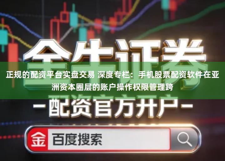 正规的配资平台实盘交易 深度专栏：手机股票配资软件在亚洲资本圈层的账户操作权限管理跨