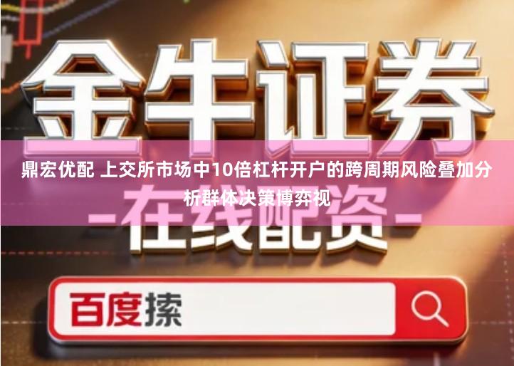 鼎宏优配 上交所市场中10倍杠杆开户的跨周期风险叠加分析群体决策博弈视