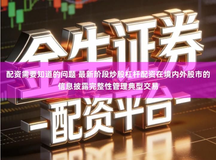 配资需要知道的问题 最新阶段炒股杠杆配资在境内外股市的信息披露完整性管理典型交易