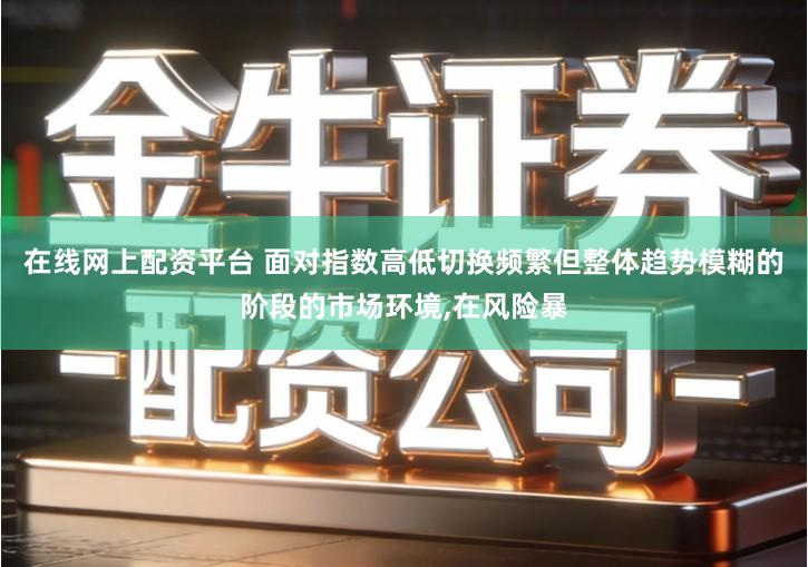 在线网上配资平台 面对指数高低切换频繁但整体趋势模糊的阶段的市场环境,在风险暴