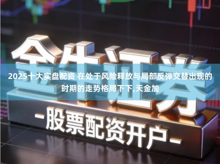 2025十大实盘配资 在处于风险释放与局部反弹交替出现的时期的走势格局下下,天金加