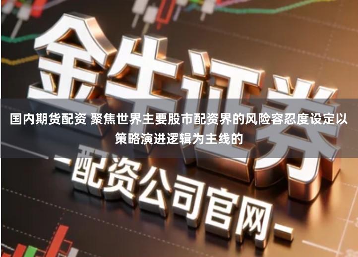 国内期货配资 聚焦世界主要股市配资界的风险容忍度设定以策略演进逻辑为主线的