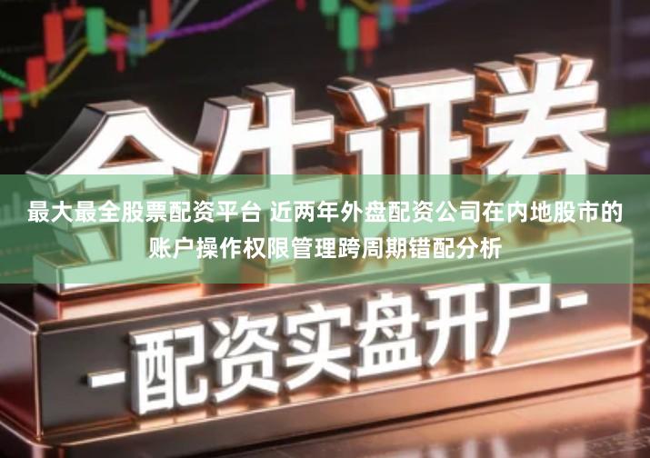 最大最全股票配资平台 近两年外盘配资公司在内地股市的账户操作权限管理跨周期错配分析
