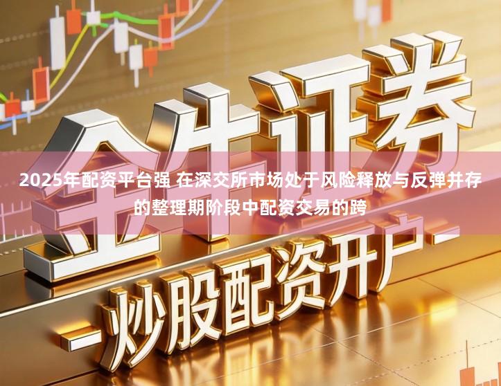 2025年配资平台强 在深交所市场处于风险释放与反弹并存的整理期阶段中配资交易的跨