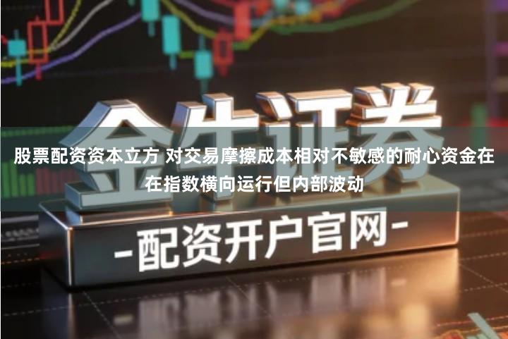 股票配资资本立方 对交易摩擦成本相对不敏感的耐心资金在在指数横向运行但内部波动