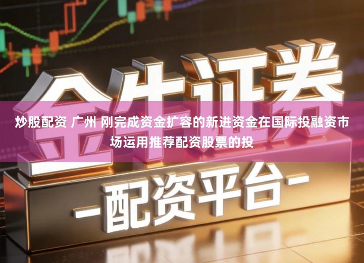 炒股配资 广州 刚完成资金扩容的新进资金在国际投融资市场运用推荐配资股票的投