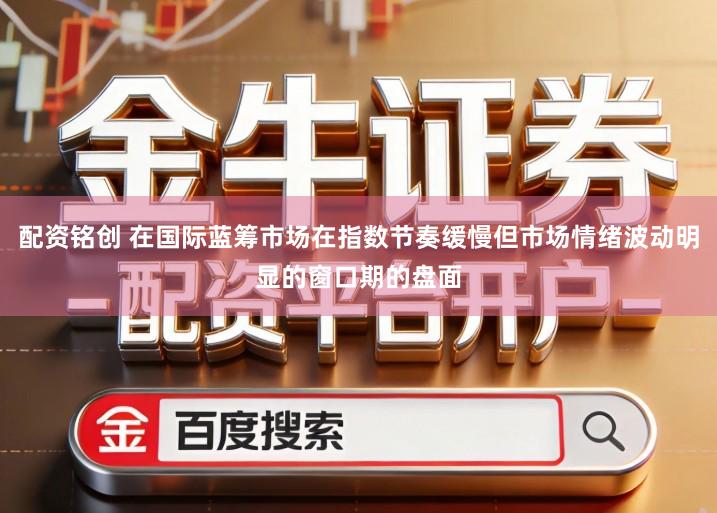 配资铭创 在国际蓝筹市场在指数节奏缓慢但市场情绪波动明显的窗口期的盘面