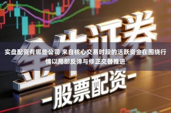 实盘配资有哪些公司 来自核心交易时段的活跃资金在围绕行情以局部反弹与修正交替推进